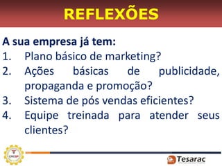 REFLEXÕES
A sua empresa já tem:
1. Plano básico de marketing?
2. Ações      básicas de     publicidade,
    propaganda e promoção?
3. Sistema de pós vendas eficientes?
4. Equipe treinada para atender seus
    clientes?
 