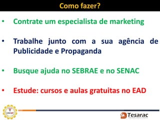 Como fazer?
•   Contrate um especialista de marketing

•   Trabalhe junto com a sua agência de
    Publicidade e Propaganda

•   Busque ajuda no SEBRAE e no SENAC

•   Estude: cursos e aulas gratuitas no EAD
 