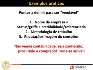 Exemplos práticos
  Pontos a definir para ser “vendável”

        1. Nome da empresa =
 Status/griffe + credibilidade/referenciada
      2. Metodologia de trabalho
  3. Reputação/Imagem do consultor

Não venda contabilidade: seja conhecido,
  procurado e comprado! Torne-se visível!
 