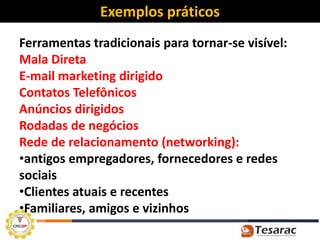 Exemplos práticos
Ferramentas tradicionais para tornar-se visível:
Mala Direta
E-mail marketing dirigido
Contatos Telefônicos
Anúncios dirigidos
Rodadas de negócios
Rede de relacionamento (networking):
•antigos empregadores, fornecedores e redes
sociais
•Clientes atuais e recentes
•Familiares, amigos e vizinhos
 