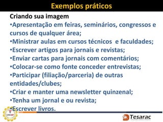 Exemplos práticos
Criando sua imagem
•Apresentação em feiras, seminários, congressos e
cursos de qualquer área;
•Ministrar aulas em cursos técnicos e faculdades;
•Escrever artigos para jornais e revistas;
•Enviar cartas para jornais com comentários;
•Colocar-se como fonte conceder entrevistas;
•Participar (filiação/parceria) de outras
entidades/clubes;
•Criar e manter uma newsletter quinzenal;
•Tenha um jornal e ou revista;
•Escrever livros.
 