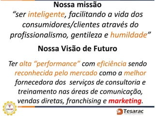 Nossa missão
“ser inteligente, facilitando a vida dos
   consumidores/clientes através do
profissionalismo, gentileza e humildade”
         Nossa Visão de Futuro
Ter alta “performance” com eficiência sendo
  reconhecida pelo mercado como a melhor
  fornecedora dos serviços de consultoria e
   treinamento nas áreas de comunicação,
   vendas diretas, franchising e marketing.
 
