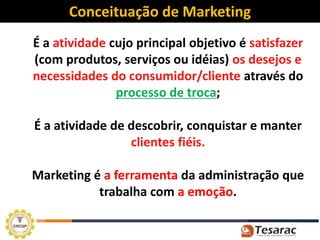 Conceituação de Marketing
É a atividade cujo principal objetivo é satisfazer
(com produtos, serviços ou idéias) os desejos e
necessidades do consumidor/cliente através do
               processo de troca;

É a atividade de descobrir, conquistar e manter
                 clientes fiéis.

Marketing é a ferramenta da administração que
           trabalha com a emoção.
 
