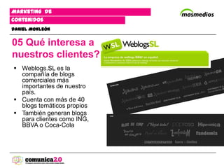 Marketing de
contenidos
Daniel Monleón


05 Qué interesa a
nuestros clientes?
 Weblogs.SL es la
  compañía de blogs
  comerciales más
  importantes de nuestro
  país.
 Cuenta con más de 40
  blogs temáticos propios
 También generan blogs
  para clientes como ING,
  BBVA o Coca-Cola
 