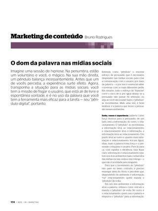 marketing de conteúdo Bruno Rodrigues



o dom da palavra nas mídias sociais
Imagine uma sessão de hipnose. Na penumbra, estão           entenda como “pêndulo” o enorme
um voluntário e você, o mágico. Na sua mão direita,         esforço de persuasão que é necessário
                                                            despender nas mídias sociais para criar
um pêndulo balança incessantemente. Antes que um            a comunicação com o usuário por meio
de vocês perceba, a experiência surte efeito. Agora,        da palavra — e por isso é essencial saber
transponha a situação para as mídias sociais: você          conversar com os mais diferentes perfis.
tem a missão de fisgar o usuário, que está ali de livre e   em resumo, todo o esforço de “hipnose”
                                                            corre o risco de ir por água abaixo se a
espontânea vontade, e é no uso da palavra que você          persuasão não passar de intenção, ou
tem a ferramenta mais eficaz para a tarefa — seu “pên-      seja, se você não souber fazer o “pêndulo”
dulo digital”, portanto.                                    se movimentar. mais uma vez, é bom
                                                            lembrar: é a palavra que move a persua-
                                                            são nesses ambientes.

                                                            então, vamos à experiência:  palavra como
                                                            força motora para a persuasão; de um
                                                            lado, está a informação; do outro, o rela-
                                                            cionamento. o “pêndulo” se movimenta:
                                                            a informação leva ao relacionamento;
                                                            o relacionamento leva à informação; a
                                                            informação leva ao relacionamento. Um
                                                            ponto leva ao outro e, quanto mais infor-
                                                            mação e relacionamento trocam figuri-
                                                            nhas, mais a palavra toma força e a per-
                                                            suasão conquista o usuário. para lá, para
                                                            cá, com rapidez e eficiência. Que fique
                                                            claro: informação e relacionamento exis-
                                                            tem nos dois ambientes mais conhecidos
                                                            das mídias sociais: redes e microblogs — o
                                                            que não é novidade para ninguém.
                                                               para que o movimento do “pêndulo”
                                                            não pare no meio, contudo, é preciso
                                                            enxergar além do óbvio e perceber que,
                                                            dependendo do ambiente, é informação
                                                            *ou* relacionamento quem manda o
                                                            “pêndulo” de volta.
                                                               em um dos ambientes a informação
                                                            atrai a palavra, utiliza-a como veículo e
                                                            manda o “pêndulo” de volta. No outro, é
                                                            o relacionamento quem usa a palavra e
                                                            empurra o “pêndulo” para a informação.

104   | WIDE | 86 > MARKETING
 