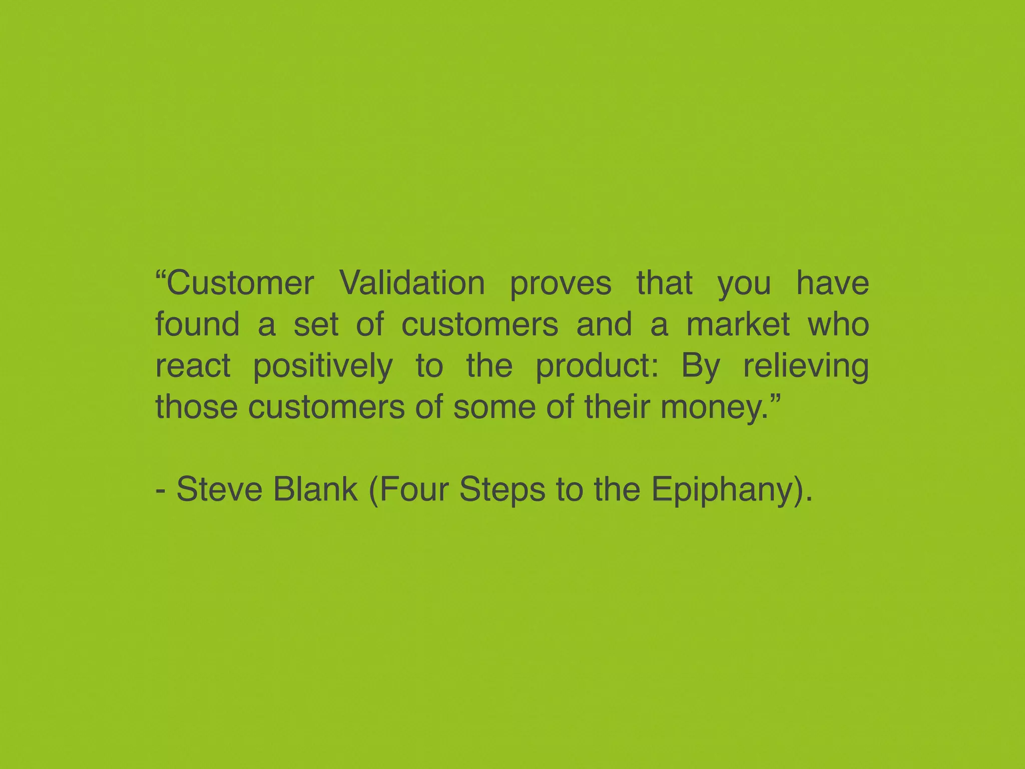 “Customer Validation proves that you have
found a set of customers and a market who
react positively to the product: By relieving
those customers of some of their money.”
- Steve Blank (Four Steps to the Epiphany).
 