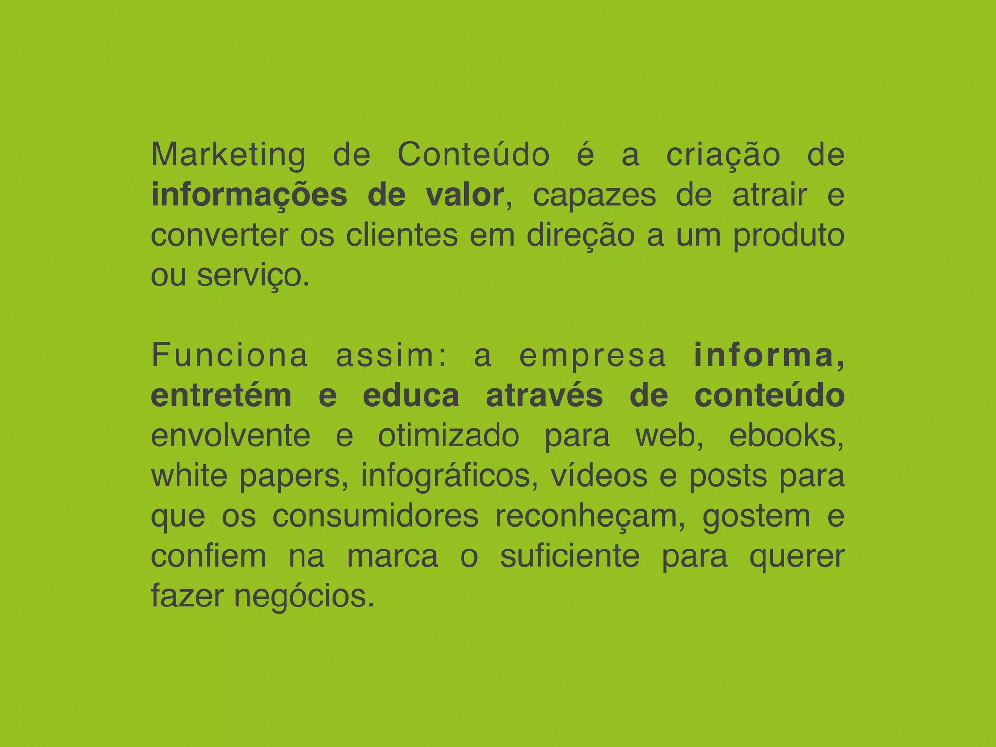 Marketing de Conteúdo é a criação de
informações de valor, capazes de atrair e
converter os clientes em direção a um produto
ou serviço.
Funciona assim: a empresa informa,
entretém e educa através de conteúdo
envolvente e otimizado para web, ebooks,
white papers, infográficos, vídeos e posts para
que os consumidores reconheçam, gostem e
confiem na marca o suficiente para querer
fazer negócios.
 