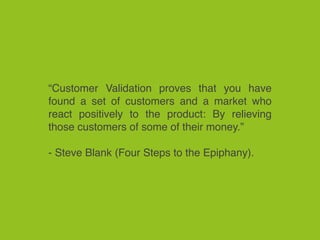 “Customer Validation proves that you have
found a set of customers and a market who
react positively to the product: By relieving
those customers of some of their money.”
- Steve Blank (Four Steps to the Epiphany).
 