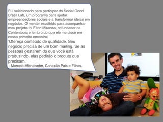 Fui selecionado para participar do Social Good
Brasil Lab, um programa para ajudar
empreendedores sociais e a transformar ideias em
negócios. O mentor escolhido para acompanhar
meu projeto foi Elton Miranda, cofundador da
Contentools e lembro do que ele me disse em
nosso primeiro encontro:
'Ofereça conteúdo de qualidade. Seu
negócio precisa de um bom mailing. Se as
pessoas gostarem do que você está
produzindo, elas pedirão o produto que
precisam.'
- Marcelo Michelsohn, Conexão Pais e Filhos.
 