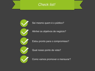 Check list!
Sei mesmo quem é o público?
Alinhei os objetivos de negócio?
Estou pronto para o compromisso?
Qual nosso ponto de vista?
Como vamos promover e mensurar?
 