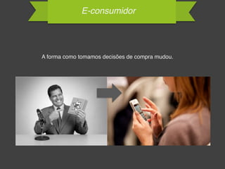 E-consumidor
A forma como tomamos decisões de compra mudou.
 