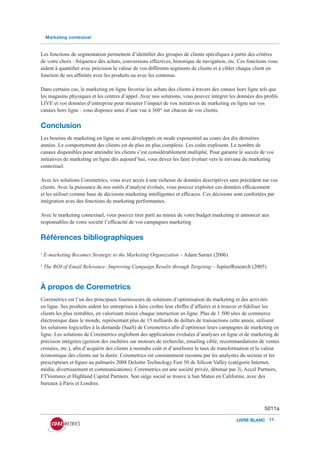 Marketing contextuel


Les fonctions de segmentation permettent d’identifier des groupes de clients spécifiques à partir des critères
de votre choix : fréquence des achats, conversions effectives, historique de navigation, etc. Ces fonctions vous
aident à quantifier avec précision la valeur de vos différents segments de clients et à cibler chaque client en
fonction de ses affinités avec les produits ou avec les contenus.

Dans certains cas, le marketing en ligne favorise les achats des clients à travers des canaux hors ligne tels que
les magasins physiques et les centres d’appel. Avec nos solutions, vous pouvez intégrer les données des profils
LIVE et vos données d’entreprise pour mesurer l’impact de vos initiatives de marketing en ligne sur vos
canaux hors ligne : vous disposez ainsi d’une vue à 360° sur chacun de vos clients.


Conclusion
Les besoins de marketing en ligne se sont développés en mode exponentiel au cours des dix dernières
années. Le comportement des clients est de plus en plus complexe. Les coûts explosent. Le nombre de
canaux disponibles pour atteindre les clients s’est considérablement multiplié. Pour garantir le succès de vos
initiatives de marketing en ligne dès aujourd’hui, vous devez les faire évoluer vers le nirvana du marketing
contextuel.

Avec les solutions Coremetrics, vous avez accès à une richesse de données descriptives sans précédent sur vos
clients. Avec la puissance de nos outils d’analyse évolués, vous pouvez exploiter ces données efficacement
et les utiliser comme base de décisions marketing intelligentes et efficaces. Ces décisions sont confortées par
intégration avec des fonctions de marketing performantes.

Avec le marketing contextuel, vous pouvez tirer parti au mieux de votre budget marketing et annoncer aux
responsables de votre société l’efficacité de vos campagnes marketing


Références bibliographiques
1
    E-marketing Becomes Strategic to the Marketing Organization – Adam Sarner (2006)
2
    The ROI of Email Relevance: Improving Campaign Results through Targeting – JupiterResearch (2005)


À propos de Coremetrics
Coremetrics est l’un des principaux fournisseurs de solutions d’optimisation du marketing et des activités
en ligne. Ses produits aident les entreprises à faire croître leur chiffre d’affaires et à trouver et fidéliser les
clients les plus rentables, en valorisant mieux chaque interaction en ligne. Plus de 1 500 sites de commerce
électronique dans le monde, représentant plus de 15 milliards de dollars de transactions cette année, utilisent
les solutions logicielles à la demande (SaaS) de Coremetrics afin d’optimiser leurs campagnes de marketing en
ligne. Les solutions de Coremetrics englobent des applications évoluées d’analyses en ligne et de marketing de
précision intégrées (gestion des enchères sur moteurs de recherche, emailing ciblé, recommandations de ventes
croisées, etc.), afin d’acquérir des clients à moindre coût et d’améliorer le taux de transformation et la valeur
économique des clients sur la durée. Coremetrics est constamment reconnu par les analystes du secteur et les
prescripteurs et figure au palmarès 2008 Deloitte Technology Fast 50 de Silicon Valley (catégorie Internet,
média, divertissement et communications). Coremetrics est une société privée, détenue par 3i, Accel Partners,
FTVentures et Highland Capital Partners. Son siège social se trouve à San Mateo en Californie, avec des
bureaux à Paris et Londres.



                                                                                                           5011a

                                                                                              LIVRE BLANC 11
 