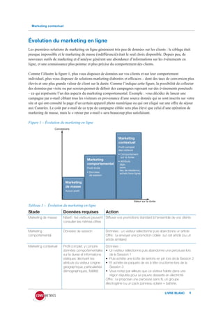 Marketing contextuel




Évolution du marketing en ligne
Les premières solutions de marketing en ligne généraient très peu de données sur les clients : le ciblage était
presque impossible et le marketing de masse (indifférencié) était le seul choix disponible. Depuis peu, de
nouveaux outils de marketing et d’analyse génèrent une abondance d’informations sur les événements en
ligne, et une connaissance plus pointue et plus précise du comportement des clients.

Comme l’illustre la figure 1, plus vous disposez de données sur vos clients et sur leur comportement
individuel, plus vous disposez de solutions marketing élaborées et efficaces – dont des taux de conversion plus
élevés et une plus grande valeur de client sur la durée. Comme l’indique cette figure, la possibilité de collecter
des données par visite ou par session permet de définir des campagnes reposant sur des événements ponctuels
– ce qui représente l’un des aspects du marketing comportemental. Exemple : vous décidez de lancer une
campagne par e-mail ciblant tous les visiteurs en provenance d’une source donnée qui se sont inscrits sur votre
site et qui ont consulté la page d’un certain appareil photo numérique ou qui ont cliqué sur une offre de séjour
aux Canaries. Le coût par e-mail de ce type de campagne ciblée sera plus élevé que celui d’une opération de
marketing de masse, mais le « retour par e-mail » sera beaucoup plus satisfaisant.

Figure 1 – Évolution du marketing en ligne
                  Conversions


                                                                   Marketing
                                                                   contextuel
                                                                   Profil complet
                                                                   des visiteurs
                                                                   • Comportement
                                                                     sur la durée
                                          Marketing                • Attributs
                                          comportemental            (âge,
                                          Profil limité             sexe,
                                                                    lieu de résidence,
                                          • Données                 achats hors ligne)
                                            de session

                          Marketing
                          de masse
                          Aucun profil


                                                                                Valeur sur la durée
Tableau 1 – Évolution du marketing en ligne
Stade                   Données requises                  Action
Marketing de masse      Néant : les visiteurs peuvent Diffuser vos promotions standard à l’ensemble de vos clients
                        consulter les mêmes offres

Marketing               Données de session                Données : un visiteur sélectionne puis abandonne un article
comportemental                                            Offre : lui envoyer une promotion ciblée sur cet article (ou un
                                                          article similaire)

Marketing contextuel    Profil complet, y compris         Données :
                        données comportementales          •	 Un	visiteur	sélectionne	puis	abandonne	une	perceuse	lors	
                        sur la durée et informations         de la Session 1
                        statiques décrivant les           •	 Puis	achète	une	botte	de	lambris	en	pin	lors	de	la	Session	2
                        attributs du visiteur (origine    •	 Et	achète	six	paquets	de	vis	à	tête	cruciforme	lors	de	la	
                        géographique, particularités         Session 3
                        démographiques, fidélité)         •	 Vous	notez	par	ailleurs	que	ce	visiteur	habite	dans	une	
                                                             région réputée pour sa pauvre desserte en électricité
                                                          Offre : lui proposer une perceuse sans fil, un groupe
                                                          électrogène	ou	un	pack	panneau	solaire	+	batterie.

                                                                                                      LIVRE BLANC      4
 