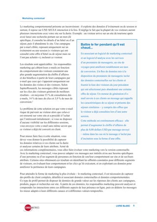 Marketing contextuel


Le marketing comportemental présente un inconvénient : il exploite des données d’événement ou de session et
surtout, il repose sur UNE SEULE interaction à la fois. Il néglige le fait que la plupart de vos visiteurs auront
plusieurs interactions avec votre site sur la durée. Exemple : un visiteur arrive sur un site de tourisme après
avoir lancé une recherche portant sur un mot-clé
spécifique, il consulte les détails d’un hôtel ou d’un
séjour, puis il abandonne le site. Une campagne            Battre le fer pendant qu’il est
par e-mail ciblée, reposant uniquement sur un              chaud...
événement ou une session (« visiteurs qui ont
consulté cette offre d’hôtel ou de séjour mais ne          En associant un logiciel de marketing contextuel
l’ont pas achetée »), inclurait ce visiteur.               et un logiciel d’analyse avec les services
                                                             d’un prestataire de messagerie, un site de
Les résultats sont appréciables : les responsables
marketing qui ciblent leurs e-mails en fonction              voyages peut améliorer notablement ses taux
du comportement des visiteurs constatent une                 de conversion. Un flux de données mis à la
plus grande augmentation du chiffre d’affaires
                                                             disposition du prestataire de messagerie inclut
et des bénéfices à partir de leurs campagnes par
e-mail que ceux qui s’appuient uniquement sur                des données contextuelles sur les clients et
les données des visites et des visiteurs. Selon              fournit la liste des visiteurs du jour précédent
JupiterResearch, les messages ciblés reposant                qui ont sélectionné puis abandonné une certaine
sur les clics des visiteurs génèrent de meilleurs
résultats – en moyenne 33 % de consultation des              offre de séjour. Un moteur de génération d’e-
e-mails, 14 % de taux de clics et 3,9 % de taux de           mail envoie à ces clients un message qui rappelle
conversion.2                                                 les caractéristiques de ce séjour et présente des
                                                             séjours similaires – y compris des offres que
Le problème de cette solution est que votre e-mail
risque de parvenir au visiteur alors que celui-ci            le visiteur a déjà consultées lors d’une autre
est retourné sur votre site et a procédé à l’achat           session.
qui l’intéressait initialement ; si vous ne disposez
                                                             Cette méthode est extrêmement efficace : elle
d’aucune visibilité sur les différentes sessions,
vous envoyez votre e-mail sans même savoir que               permet d’augmenter le chiffre d’affaires de
ce visiteur a déjà été converti en client.                   plus de 8,00 dollars USD par message envoyé
                                                              – même dans les cas où le message n’inclut pas
Pour mieux faire face à cette situation, vous
devez vous donner la possibilité de capturer                  d’incitation sous la forme d’une offre.
les données relatives à vos clients sur la durée
et analyser certains de leurs attributs. Armé de
ces informations complémentaires, vous allez faire évoluer votre marketing vers la version contextuelle.
Avec le marketing contextuel, vous pouvez adapter vos messages aux intérêts et/ou aux besoins spécifiques
d’une personne ou d’un segment de personnes en fonction de son/leur comportement sur site et de ses/leurs
attributs. Certains sites obtiennent ces résultats en identifiant les affinités constatées pour différents segments
de visiteurs, en évaluant leur comportement et les clics qu’ils exécutent, et en exploitant ces données pour
améliorer la pertinence de leurs campagnes.

Pour atteindre la forme de marketing la plus évoluée – le marketing contextuel, il est nécessaire de capturer
des profils de client complets, détaillés et associant données contextuelles et données comportementales.
Ce type de profil permet de disposer de données de grande valeur sur les réponses des clients aux campagnes,
produits, pages et recherches sur site. À partir de ces données, les responsables marketing peuvent analyser et
comprendre les interactions entre ces différents aspects de leur présence en ligne, puis en déduire les messages
les mieux adaptés à leurs différents canaux et à différentes valeurs temporelles.




                                                                                                LIVRE BLANC      5
 
