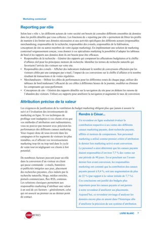 Marketing contextuel



Reporting par rôle
Selon leur « rôle », les différents acteurs de votre société ont besoin de consulter différents ensembles de données
dans les profils détaillés que vous collectez. Les fonctions de « reporting par rôle » permettent de filtrer les profils
de manière à les limiter aux données nécessaires et aux activités spécifiques des différents acteurs (responsables
merchandising, responsables de la recherche, responsables des e-mails, responsables de la fidélisation,
concepteurs de site ou autres membres de votre équipe marketing). En implémentant une solution de marketing
contextuel soigneusement conçue, vous donnez à vos spécialistes marketing la possibilité d’adapter les tableaux
de bord et les rapports aux données dont ils ont besoin pour être efficaces.
• Responsables de la recherche – Générer des rapports qui comparent les affectations budgétaires et le chiffre
   d’affaires réel pour les principaux moteurs de recherche. Identifier les termes de recherche naturelle qui
   favorisent l’arrivée des visiteurs sur votre site.
• Responsables des e-mails – Afficher des indicateurs traduisant le nombre de conversions effectuées par les
   visiteurs ciblés par une campagne par e-mail, l’impact de ces conversions sur le chiffre d’affaires et le nombre
   résultant de transactions et de visites régulières.
• Merchandiseurs – Définir les cibles de performances pour les différentes zones de chaque page, utiliser des
   tableaux de bord traduisant l’efficacité de ces cibles à différentes heures de la journée, modifier ou éliminer
   les composants qui sous-performent.
• Concepteurs de site – Générer des rapports détaillés sur la navigation du site pour en déduire les raisons de
   l’abandon des visiteurs. Utiliser ces rapports pour améliorer la navigation et augmenter le taux de conversion


Attribution précise de la valeur
Les exigences de justification de la ventilation du budget marketing obligent plus que jamais à assurer le
suivi et l’évaluation des investissements de
marketing en ligne. Si vos techniques de               Rendre à César...
profilage sont inadaptées à vos clients et/ou que
                                                       Un revendeur en ligne souhaitait évaluer la
vos méthodes d’attribution sont rudimentaires,
vous ne pouvez pas mesurer avec précision les          contribution respective à ses ventes des différents
performances des différents canaux marketing.            canaux marketing payants, dont recherche payante,
Vous risquez donc de sous-investir dans les              affiliés et moteurs de comparaison. Son personnel
campagnes et les segments de visiteurs les plus
rentables, ou d’affecter vos investissements             marketing a utilisé comme premier critère d’attribution
marketing trop tôt ou trop tard dans le cycle            le dernier lien marketing activé avant conversion.
de vente tout en négligeant vos clients à fort           Le personnel a ainsi déterminé que les canaux payants
potentiel.
                                                         étaient responsables d’environ 7,7 % des ventes sur
De nombreux facteurs peuvent jouer un rôle               une période de 90 jours. En se penchant sur l’avant-
dans la conversion d’un visiteur en client               dernier lien avant conversion, les responsables
qui passe commande : e-mails, bannières
                                                         marketing ont constaté que la contribution des canaux
et publicités intégrées aux jeux, placement
des recherches payantes, clics induits par la            payants passait à 9,4 %, soit une augmentation de plus
recherche naturelle, blogs, médias enrichis,             de 22 % (par rapport à la valeur initiale de 7,7 %).
portails commerciaux, flux RSS, contenus.
                                                         Ces conclusions ont justifié des budgets plus
Les solutions classiques permettent aux
responsables marketing d’attribuer une valeur            importants pour les canaux payants et ont permis
à un seul de ces facteurs – généralement, celui          à notre revendeur d’améliorer ses placements.
qui est associé au premier ou au dernier point           Aujourd’hui, ce revendeur envisage d’analyser les
de contact.
                                                         données encore plus en amont dans l’historique afin
                                                         d’améliorer la précision de son système d’attribution.


                                                                                                  LIVRE BLANC       7
 