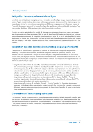 Marketing contextuel



Intégration des comportements hors ligne
Les clients peuvent également interagir avec vous à travers des accès hors ligne tels que magasins, bureaux ou/et
centres d’appel. Vous devez donc déployer une solution qui capture des données complètes et précises pour tous
ces accès, qui attribue les conversions avec précision aux différentes campagnes et qui effectue une analyse de
l’ensemble des canaux – y compris les canaux hors ligne. Ces qualités sont indispensables à la génération d’une
vue complète, détaillée et fiable de chaque client et de l’ensemble de vos clients.

En outre, la solution adoptée doit être capable de fusionner vos données en ligne et vos sources de données
hors ligne (par exemple, base de données CRM ou base de données de fidélisation des clients). Avec cette vue
panoramique du comportement de vos clients, vous êtes mieux à même de les servir et de les cibler. La fusion
des données en ligne et hors ligne doit être à la base de profils spécifiques à chaque client. Enfin, pour garantir
que vous disposez d’une image complète, précise et fiable, vous devez suivre le comportement de TOUS vos
visiteurs.


Intégration avec les services de marketing les plus performants
Un marketing en ligne efficace s’appuie sur les fonctions de différents services (gestion des publicités,
marketing à travers les affiliés, réseaux de recherche, enquêtes, moteurs de génération d’e-mail, etc.).
Pour être efficace, votre solution d’analyse et de marketing doit s’intégrer facilement avec ces services de
société tierce : elle dégagera ainsi des informations complémentaires et elle facilitera l’automatisation de vos
campagnes marketing. Les exemples qui suivent montrent comment une intégration réussie peut améliorer vos
initiatives de marketing en ligne :

• Intégration avec les moteurs de recherche – Permet de combiner les données de performances des mots-
  clés communiquées par chaque prestataire de recherche (nombre d’impressions associées aux mots-clés,
  position moyenne, taux de clics sur les mots-clés) et les données de comportement post-clic collectées sur
  votre site (taux de renvoi des pages d’arrivée, taux de conversion, articles consultés, articles consultés et
  achetés). L’analyse de ce mix de données facilite la prise de décisions solides dans différents domaines :
  stratégie des enchères, texte des publicités, choix des mots-clés et modification des pages d’arrivée.
• Intégration avec les portails commerciaux, les places de marché, les réseaux d’affiliés – Permet de
  consolider la gestion des données d’achat en ligne et d’automatiser les enchères de coût-par-clic (CPC),
  les assortiments de produits et la gestion des catégories.
• Intégration avec les moteurs de génération d’e-mail – Permet d’atteindre les clients par des messages
  hautement ciblés, à partir d’une segmentation comportementale fine et précise. Par exemple, vous pouvez
  définir des segments qui reposent sur un comportement de client tel que l’abandon du panier ou la réponse
  à une campagne de promotion.


Coremetrics et le marketing contextuel
Les solutions d’analyse et de marketing en ligne proposées par Coremetrics incluent des profils complets pour
tous les types de données en ligne susceptibles d’être générées par une société, des données exploitables, des
fonctions d’automatisation, d’optimisation et de benchmarking, et un modèle d’exécution générateur de valeur.
Cette gamme complète de qualités vous permet d’injecter les fonctions de marketing contextuel dans vos
initiatives d’e-commerce.




                                                                                               LIVRE BLANC      9
 