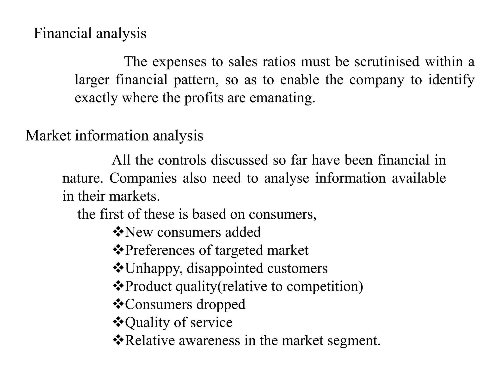 Financial analysis
                The expenses to sales ratios must be scrutinised within a
       larger financial pattern, so as to enable the company to identify
       exactly where the profits are emanating.

Market information analysis
               All the controls discussed so far have been financial in
     nature. Companies also need to analyse information available
     in their markets.
        the first of these is based on consumers,
               New consumers added
               Preferences of targeted market
               Unhappy, disappointed customers
               Product quality(relative to competition)
               Consumers dropped
               Quality of service
               Relative awareness in the market segment.
 