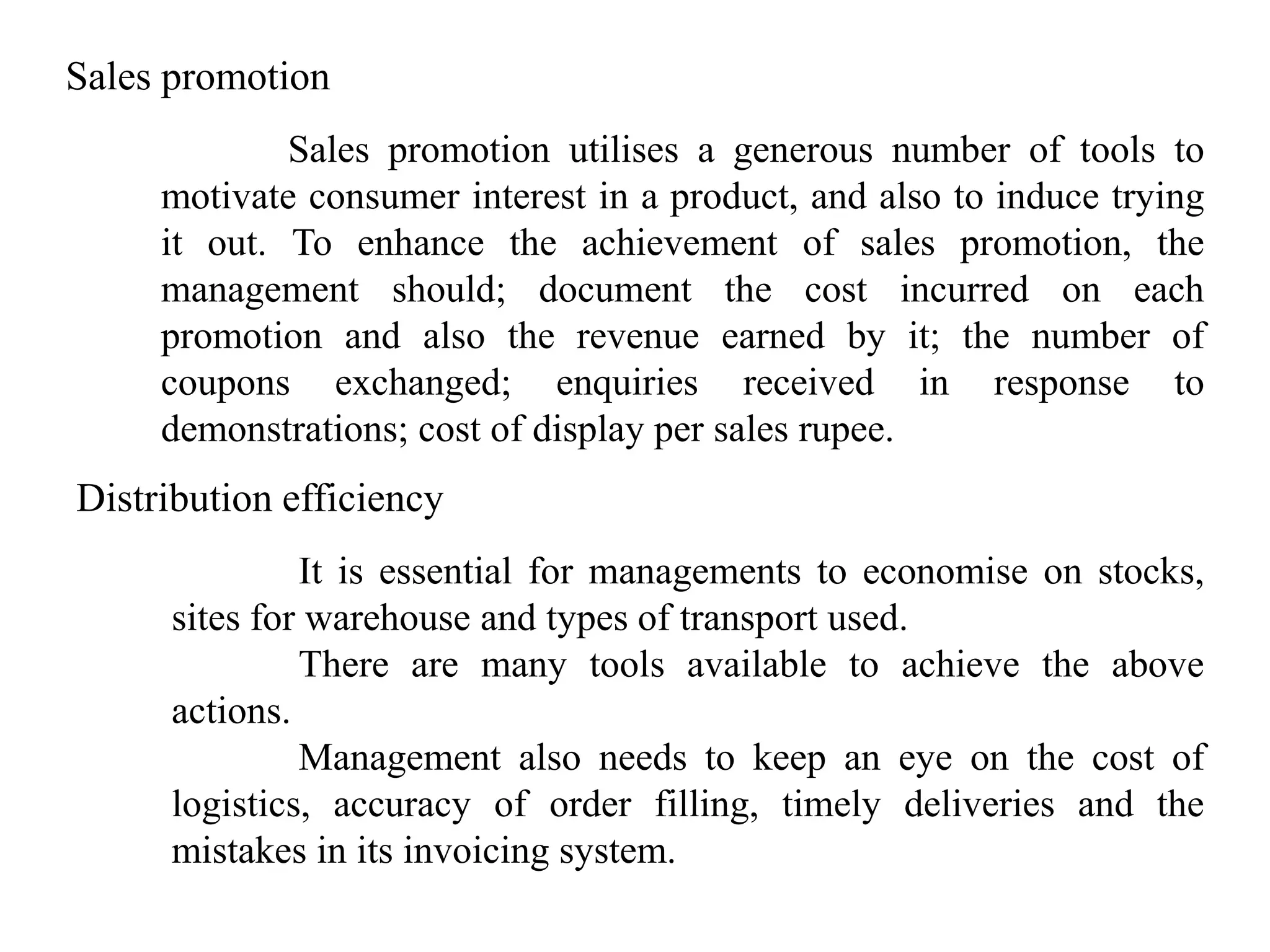 Sales promotion
             Sales promotion utilises a generous number of tools to
     motivate consumer interest in a product, and also to induce trying
     it out. To enhance the achievement of sales promotion, the
     management should; document the cost incurred on each
     promotion and also the revenue earned by it; the number of
     coupons exchanged; enquiries received in response to
     demonstrations; cost of display per sales rupee.
Distribution efficiency
               It is essential for managements to economise on stocks,
      sites for warehouse and types of transport used.
               There are many tools available to achieve the above
      actions.
               Management also needs to keep an eye on the cost of
      logistics, accuracy of order filling, timely deliveries and the
      mistakes in its invoicing system.
 