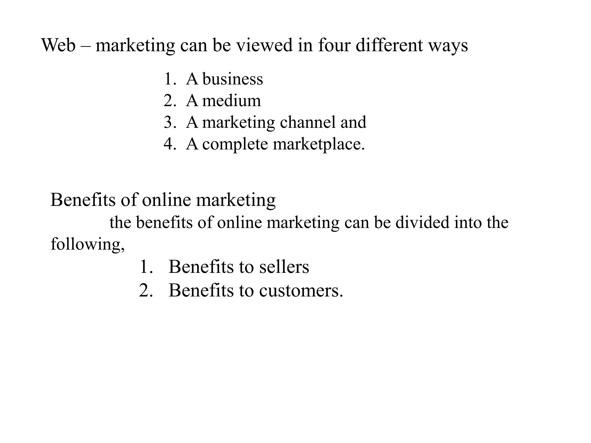Web – marketing can be viewed in four different ways
                1.   A business
                2.   A medium
                3.   A marketing channel and
                4.   A complete marketplace.


 Benefits of online marketing
         the benefits of online marketing can be divided into the
 following,
             1. Benefits to sellers
             2. Benefits to customers.
 