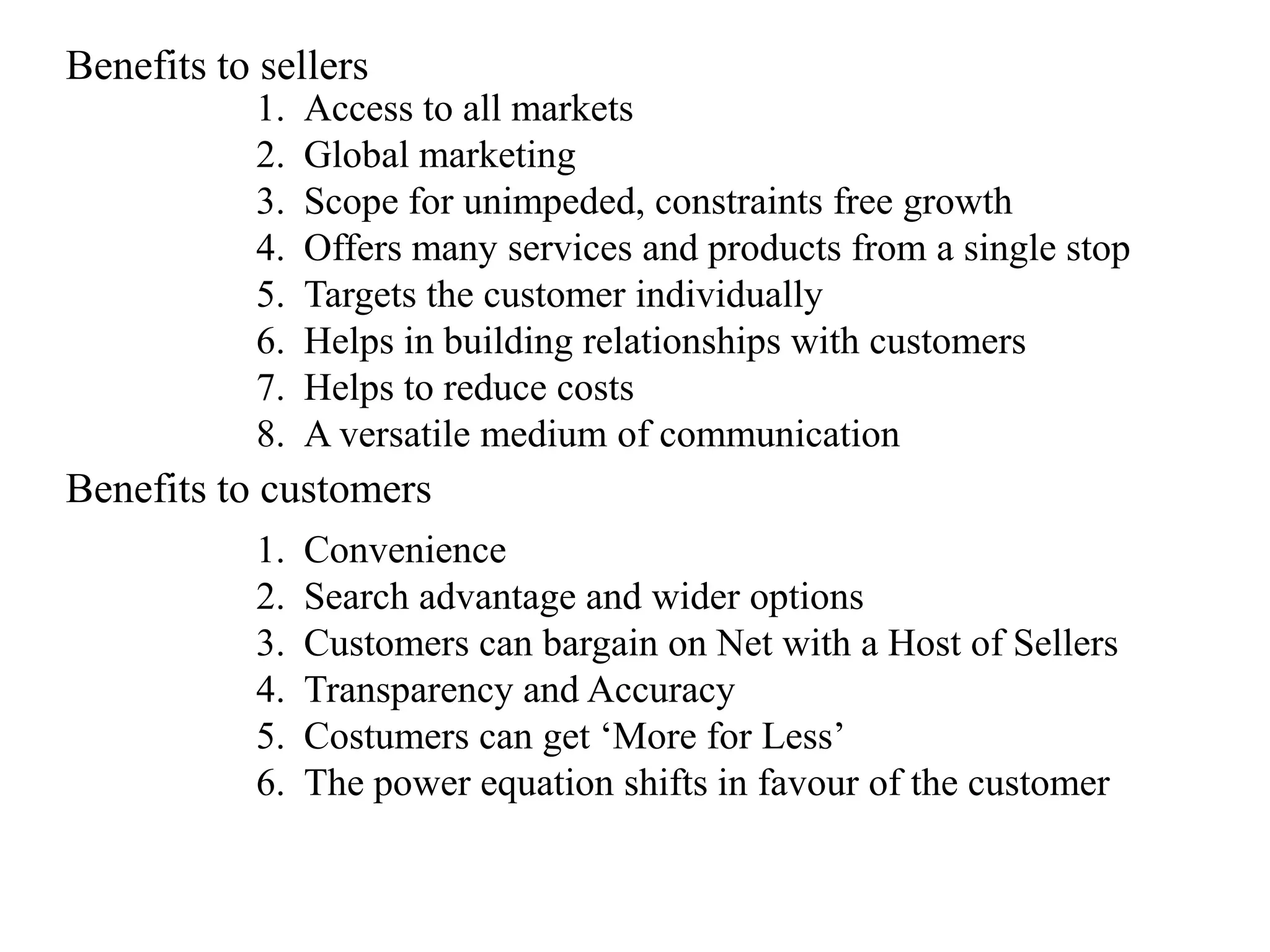 Benefits to sellers
           1.   Access to all markets
           2.   Global marketing
           3.   Scope for unimpeded, constraints free growth
           4.   Offers many services and products from a single stop
           5.   Targets the customer individually
           6.   Helps in building relationships with customers
           7.   Helps to reduce costs
           8.   A versatile medium of communication
Benefits to customers
           1.   Convenience
           2.   Search advantage and wider options
           3.   Customers can bargain on Net with a Host of Sellers
           4.   Transparency and Accuracy
           5.   Costumers can get „More for Less‟
           6.   The power equation shifts in favour of the customer
 