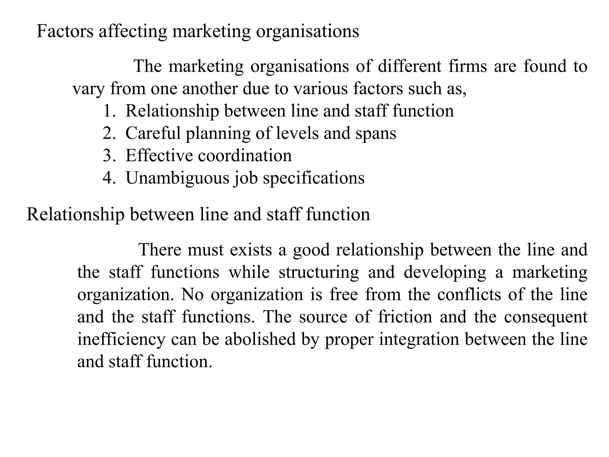 Factors affecting marketing organisations
             The marketing organisations of different firms are found to
     vary from one another due to various factors such as,
         1. Relationship between line and staff function
         2. Careful planning of levels and spans
         3. Effective coordination
         4. Unambiguous job specifications
Relationship between line and staff function
               There must exists a good relationship between the line and
      the staff functions while structuring and developing a marketing
      organization. No organization is free from the conflicts of the line
      and the staff functions. The source of friction and the consequent
      inefficiency can be abolished by proper integration between the line
      and staff function.
 