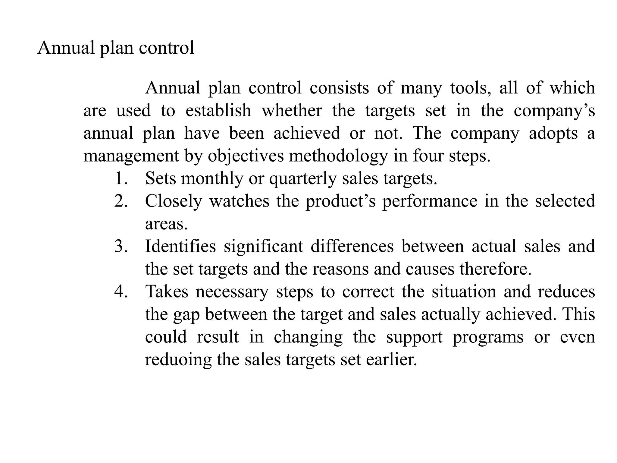Annual plan control

            Annual plan control consists of many tools, all of which
     are used to establish whether the targets set in the company‟s
     annual plan have been achieved or not. The company adopts a
     management by objectives methodology in four steps.
         1. Sets monthly or quarterly sales targets.
         2. Closely watches the product‟s performance in the selected
            areas.
         3. Identifies significant differences between actual sales and
            the set targets and the reasons and causes therefore.
         4. Takes necessary steps to correct the situation and reduces
            the gap between the target and sales actually achieved. This
            could result in changing the support programs or even
            reduoing the sales targets set earlier.
 