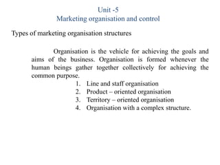 Unit -5
               Marketing organisation and control
Types of marketing organisation structures

              Organisation is the vehicle for achieving the goals and
       aims of the business. Organisation is formed whenever the
       human beings gather together collectively for achieving the
       common purpose.
                     1. Line and staff organisation
                     2. Product – oriented organisation
                     3. Territory – oriented organisation
                     4. Organisation with a complex structure.
 