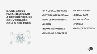 5. use dados
para melhorar
a experiência de
conversação
com o seu robÔ
‣IP / local / horário
‣sistema operacional
‣tipo de dispositivo
‣tempo de conversa
‣Churn
‣Lead scoring
‣Social data
‣conversões
‣Vendas
‣Tags / keywords‣Novas conversas
 