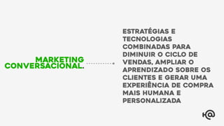Estratégias e
tecnologias
combinadas para
diminuir o ciclo de
vendas, ampliar o
aprendizado sobre os
clientes e gerar uma
experiência de compra
mais humana e
personalizada
Marketing
Conversacional.
 
