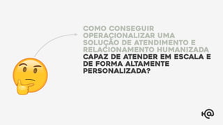 Como conseguir
operacionalizar uma
solução de atendimento e
relacionamento humanizada
capaz de atender em escala e
de forma altamente
personalizada?
 