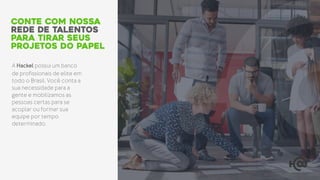 A Hackel possui um banco
de profissionais de elite em
todo o Brasil. Você conta a
sua necessidade para a
gente e mobilizamos as
pessoas certas para se
acoplar ou formar sua
equipe por tempo
determinado.
conte com nossa
rede de talentos
para tirar seus
projetos do papel
 