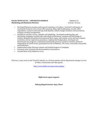 SALSA WITH JUAN / APPARATUS DESIGN Oakland, CA
Marketing and Business Director 6/2009 –6/2014
• Developed business practices and ensured consistency of workers. Involved in all aspects of
running the business such as front office greeting, filing, light bookkeeping, errands, office
organization, research and archiving, bank deposits, balance budget, business communications,
company meeting arrangements.
• Excelled at customer service, calendar and scheduling. Developed marketing plan and
advertising campaigns, tracked sales and website performance, maintain and add design to
website, designed and produced promotional flyers, logos, web content, wrote and sent company
newsletters, devise registration procedures, implemented budget plans, developed and
documented new programs, maintained social media presence, business outreach, produced
independent for-profit events, participated in City of Oakland / SF events, community non-profits
and fundraisers.
• Implemented online discount coupons and tracked progress of campaign.
• Increased value of brand with documentation of procedures.
• Awarded Best of SF/Oakland in 2012.
Previous 17 year career in the Visual Fx industry as a Texture painter and art department manager on over
30 films, commercials and video games.
http://www.imdb.com/name/nm0143835/
References upon request.
Salary Requirements: $25+/hour
 
