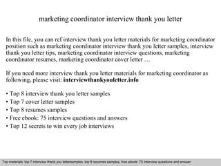 marketing coordinator interview thank you letter 
In this file, you can ref interview thank you letter materials for marketing coordinator 
position such as marketing coordinator interview thank you letter samples, interview 
thank you letter tips, marketing coordinator interview questions, marketing 
coordinator resumes, marketing coordinator cover letter … 
If you need more interview thank you letter materials for marketing coordinator as 
following, please visit: interviewthankyouletter.info 
• Top 8 interview thank you letter samples 
• Top 7 cover letter samples 
• Top 8 resumes samples 
• Free ebook: 75 interview questions and answers 
• Top 12 secrets to win every job interviews 
Top materials: top 7 interview thank you lettersamples, top 8 resumes samples, free ebook: 75 interview questions and answer 
Interview questions and answers – free download/ pdf and ppt file 
 