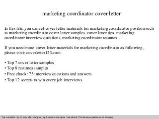 marketing coordinator cover letter 
In this file, you can ref cover letter materials for marketing coordinator position such 
as marketing coordinator cover letter samples, cover letter tips, marketing 
coordinator interview questions, marketing coordinator resumes… 
If you need more cover letter materials for marketing coordinator as following, 
please visit: coverletter123.com 
• Top 7 cover letter samples 
• Top 8 resumes samples 
• Free ebook: 75 interview questions and answers 
• Top 12 secrets to win every job interviews 
Top materials: top 7 cover letter samples, top 8 Interview resumes samples, questions free and ebook: answers 75 – interview free download/ questions pdf and and answers 
ppt file 
 