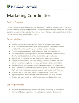 Marketing Coordinator
Position Overview

Reporting to the Director of Marketing, the Marketing Coordinator is responsible for managing
various marketing projects and processes. This position requires tight interaction with sales,
customer service, and product development, to ensure that our website, collateral, and other
communications accurately reflect our brand.


Responsibilities

   •   Develop marketing collateral: pricing sheets; whitepapers; data sheets
   •   Write & maintain content and provide monthly updates to corporate website
   •   Assist with the writing, delivery, and tracking of press releases
   •   Produce quarterly newsletter and distribute to our email marketing list
   •   Provide product positioning materials & training for sales & customer service
   •   Develop standardized sales scripts, presentations, proposals, etc
   •   Analyze ROI by capturing marketing campaign performance metrics
   •   Support channel partners with sales training, collateral, and best practices
   •   Attend tradeshows, city tours, company-sponsored events & promotions
   •   Develop lead generation strategies with objectives, targets, and measures
   •   Build a lead scoring system to evaluate lead quality and qualify opportunities
   •   Work with customers to develop case studies, testimonials, and references
   •   Monitor online blogs to track communications related to our brand
   •   Implement project management system to document and track activities
   •   Execute & analyze results of marketing campaigns and advertisements




Job Requirements

   •   University degree or college diploma in business, marketing, or related field
   •   Minimum of 2 years experience in a professional marketing department
 