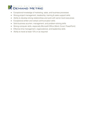 •   Exceptional knowledge of marketing, sales, and business processes
•   Strong project management, leadership, training & sales support skills
•   Ability to develop strong relationships and work with senior level executives
•   Exceptional written and verbal communication skills
•   Solid business acumen, management, and problem-solving skills
•   Strong computer skills, especially Microsoft Office (Word, Excel, PowerPoint)
•   Effective time management, organizational, and leadership skills
•   Ability to travel at least 15% or as required
 