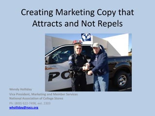 Creating Marketing Copy that
          Attracts and Not Repels




Wendy Holliday
Vice President, Marketing and Member Services
National Association of College Stores
Ph: (800) 622-7498, ext. 2303
wholliday@nacs.org
 