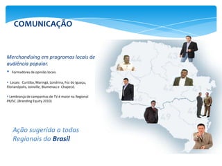 COMUNICAÇÃO


Merchandising em programas locais de
audiência popular.
 Formadores de opinião locais
 Locais: Curitiba, Maringá, Londrina, Foz do Iguaçu,
Florianópolis, Joinville, Blumenau e Chapecó.

 Lembrança de campanhas de TV é maior na Regional
PR/SC. (Branding Equity 2010)




    Ação sugerida a todas
    Regionais do Brasil
 