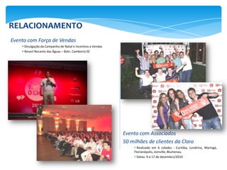 RELACIONAMENTO
Evento com Força de Vendas
     Divulgação da Campanha de Natal e Incentivo a Vendas
     Resort Recanto das Águas – Baln. Camboriú-SC




                                                             Evento com Associados
                                                             50 milhões de clientes da Claro
                                                                  Realizado em 6 cidades : Curitiba, Londrina, Maringá,
                                                                 Florianópolis, Joinville, Blumenau.
                                                                  Datas: 9 a 17 de dezembro/2010
 