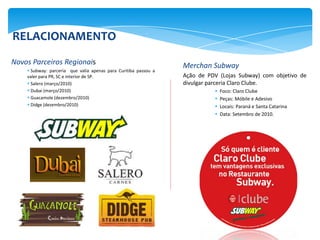 RELACIONAMENTO
Novos Parceiros Regionais                                        Merchan Subway
     Subway: parceria que valia apenas para Curitiba passou a
    valer para PR, SC e interior de SP.                          Ação de PDV (Lojas Subway) com objetivo de
     Salero (março/2010)                                        divulgar parceria Claro Clube.
     Dubai (março/2010)                                                      Foco: Claro Clube
     Guacamole (dezembro/2010)                                               Peças: Móbile e Adesivo
     Didge (dezembro/2010)                                                   Locais: Paraná e Santa Catarina
                                                                              Data: Setembro de 2010.
 