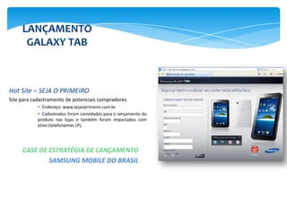 LANÇAMENTO
      GALAXY TAB



Hot Site – SEJA O PRIMEIRO
Site para cadastramento de potenciais compradores
            Endereço: www.sejaoprimeiro.com.br
            Cadastrados foram convidados para o lançamento do
           produto nas lojas e também foram impactados com
           ativo (telefonemas LP).




     CASE DE ESTRATÉGIA DE LANÇAMENTO
             SAMSUNG MOBILE DO BRASIL
 