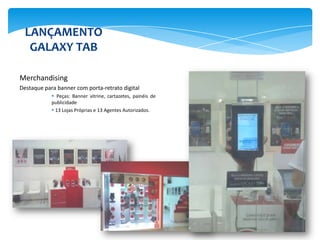 LANÇAMENTO
   GALAXY TAB

Merchandising
Destaque para banner com porta-retrato digital
             Peças: Banner vitrine, cartazetes, painéis de
            publicidade
             13 Lojas Próprias e 13 Agentes Autorizados.
 
