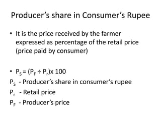 Producer’s share in Consumer’s Rupee
• It is the price received by the farmer
expressed as percentage of the retail price
(price paid by consumer)
• PS = (PF ÷ Pr)x 100
PS - Producer’s share in consumer’s rupee
Pr - Retail price
PF - Producer’s price
 
