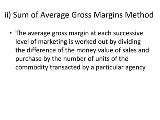 ii) Sum of Average Gross Margins Method
• The average gross margin at each successive
level of marketing is worked out by dividing
the difference of the money value of sales and
purchase by the number of units of the
commodity transacted by a particular agency
 