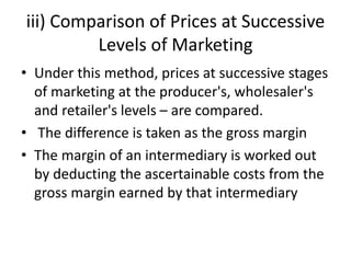 iii) Comparison of Prices at Successive
Levels of Marketing
• Under this method, prices at successive stages
of marketing at the producer's, wholesaler's
and retailer's levels – are compared.
• The difference is taken as the gross margin
• The margin of an intermediary is worked out
by deducting the ascertainable costs from the
gross margin earned by that intermediary
 
