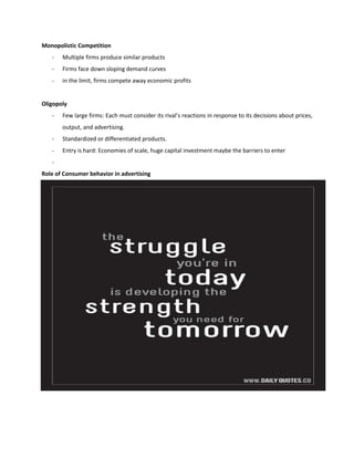 Monopolistic Competition
- Multiple firms produce similar products
- Firms face down sloping demand curves
- in the limit, firms compete away economic profits
Oligopoly
- Few large firms: Each must consider its rival’s reactions in response to its decisions about prices,
output, and advertising.
- Standardized or differentiated products.
- Entry is hard: Economies of scale, huge capital investment maybe the barriers to enter
-
Role of Consumer behavior in advertising
 