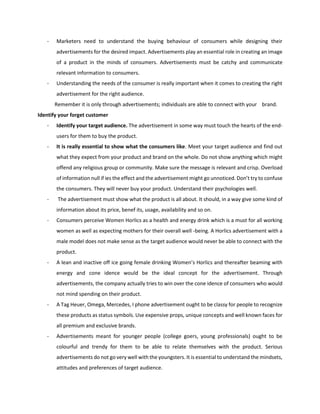 - Marketers need to understand the buying behaviour of consumers while designing their
advertisements for the desired impact. Advertisements play an essential role in creating an image
of a product in the minds of consumers. Advertisements must be catchy and communicate
relevant information to consumers.
- Understanding the needs of the consumer is really important when it comes to creating the right
advertisement for the right audience.
Remember it is only through advertisements; individuals are able to connect with your brand.
Identify your forget customer
- Identify your target audience. The advertisement in some way must touch the hearts of the end-
users for them to buy the product.
- It is really essential to show what the consumers like. Meet your target audience and find out
what they expect from your product and brand on the whole. Do not show anything which might
offend any religious group or community. Make sure the message is relevant and crisp. Overload
of information null if ies the effect and the advertisement might go unnoticed. Don’t try to confuse
the consumers. They will never buy your product. Understand their psychologies well.
- The advertisement must show what the product is all about. It should, in a way give some kind of
information about its price, benef its, usage, availability and so on.
- Consumers perceive Women Horlics as a health and energy drink which is a must for all working
women as well as expecting mothers for their overall well -being. A Horlics advertisement with a
male model does not make sense as the target audience would never be able to connect with the
product.
- A lean and inactive off ice going female drinking Women’s Horlics and thereafter beaming with
energy and cone idence would be the ideal concept for the advertisement. Through
advertisements, the company actually tries to win over the cone idence of consumers who would
not mind spending on their product.
- A Tag Heuer, Omega, Mercedes, I phone advertisement ought to be classy for people to recognize
these products as status symbols. Use expensive props, unique concepts and well known faces for
all premium and exclusive brands.
- Advertisements meant for younger people (college goers, young professionals) ought to be
colourful and trendy for them to be able to relate themselves with the product. Serious
advertisements do not go very well with the youngsters. It is essential to understand the mindsets,
attitudes and preferences of target audience.
 