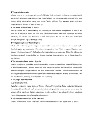 1. Your product or service
What product or services are you going to offer? Discuss the branding, the packaging (where applicable),
and ongoing product or development. You should consider the features and benefits you offer, your
unique selling points (What makes your product/service different from everyone else's) and what
potential spin-of products of services might be.
2. The pricing of your product or service
Price is a critical part of your marketing mix. Choosing the right price for your products or services will
help you to maximize profits and also build strong relationships with your customers. By pricing
effectively, you will also avoid the serious financial consequences that can occur if you price too low (not
enough profit) or too high (not enough sales).
3. Your positon (place) in the marketplace
Whether it's a retail store, online shop or on social media, 'place' refers to the channels and locations for
distributing your product, related information and support services. This is how you will positon your
product in the marketplace, it's the location where a product can be purchased. Often referred to as the
distribution channel, this can include any physical store (e.g. supermarket) as well as virtual stores (e.g.
eBay) online.
4. The promotion of your product of service
How do you promote and market your business now (or intend to)? Regardless of how good your business
is, if you don’t promote it and tell people you exist, it’s unlikely you will make many sales. Promotion is
about attracting the right people to use and reuse your business. There are a number of techniques to use
and they can be combined in various ways to create the most cost effective strategy for your needs. This
can include online, branding, public relations and advertising.
5. The people in your business
(e.g. salespeople, staff)
If you have employees in your business, they can influence the marketing of your products and services.
Knowledgeable and friendly staff can contribute to creating satisfied customers, and can provide the
unique selling experience that an organization is often seeking. If an outstanding team provides a
competitive advantage, then the quality of recruitment
6. The process represents the buying experience
Process represents the buying experience the customer gets when they buy your product or service.
 