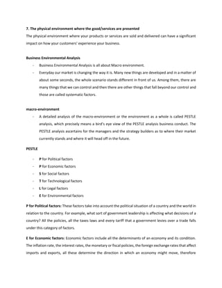 7. The physical environment where the good/services are presented
The physical environment where your products or services are sold and delivered can have a significant
impact on how your customers' experience your business.
Business Environmental Analysis
- Business Environmental Analysis is all about Macro environment.
- Everyday our market is changing the way it is. Many new things are developed and in a matter of
about some seconds, the whole scenario stands different in front of us. Among them, there are
many things that we can control and then there are other things that fall beyond our control and
those are called systematic factors.
macro-environment
- A detailed analysis of the macro-environment or the environment as a whole is called PESTLE
analysis, which precisely means a bird’s eye view of the PESTLE analysis business conduct. The
PESTLE analysis ascertains for the managers and the strategy builders as to where their market
currently stands and where it will head off in the future.
PESTLE
- P for Political factors
- P for Economic factors
- S for Social factors
- T for Technological factors
- L for Legal factors
- E for Environmental factors
P for Political factors: These factors take into account the political situation of a country and the world in
relation to the country. For example, what sort of government leadership is affecting what decisions of a
country? All the policies, all the taxes laws and every tariff that a government levies over a trade falls
under this category of factors.
E for Economic factors: Economic factors include all the determinants of an economy and its condition.
The inflation rate, the interest rates, the monetary or fiscal policies, the foreign exchange rates that affect
imports and exports, all these determine the direction in which an economy might move, therefore
 
