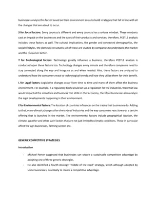 businesses analyze this factor based on their environment so as to build strategies that fall in line with all
the changes that are about to occur.
S for Social factors: Every country is different and every country has a unique mindset. These mindsets
cast an impact on the businesses and the sales of their products and services; therefore, PESTLE analysis
includes these factors as well. The cultural implications, the gender and connected demographics, the
social lifestyles, the domestic structures; all of these are studied by companies to understand the market
and the consumer better.
T for Technological factors: Technology greatly influence a business, therefore PESTLE analysis is
conducted upon these factors too. Technology changes every minute and therefore companies need to
stay connected along the way and integrate as and when needed. Also, these factors are analyzed to
understand how the consumers react to technological trends and how they utilize them for their benefit.
L for Legal factors: Legislative changes occur from time to time and many of them affect the business
environment. For example, if a regulatory body would set up a regulation for the industries, then that law
would impact all the industries and business that strife in that economy, therefore businesses also analyze
the legal developments happening in their environment.
E for Environmental factors: The location of countries influences on the trades that businesses do. Adding
to that, many climatic changes after the trade of industries and the way consumers react towards a certain
offering that is launched in the market. The environmental factors include geographical location, the
climate, weather and other such factors that are not just limited to climatic conditions. These in particular
affect the agri-businesses, farming sectors etc.
GENERIC COMPETITIVE STRATEGIES
Introduction
- Michael Porter suggested that businesses can secure a sustainable competitive advantage by
adopting one of three generic strategies.
- He also identified a fourth strategy "middle of the road" strategy, which although adopted by
some businesses, is unlikely to create a competitive advantage.
 